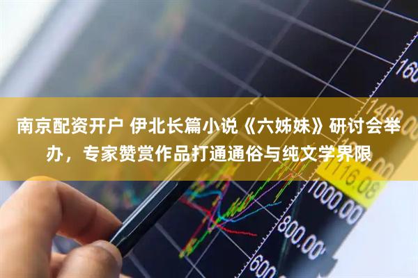 南京配资开户 伊北长篇小说《六姊妹》研讨会举办，专家赞赏作品打通通俗与纯文学界限