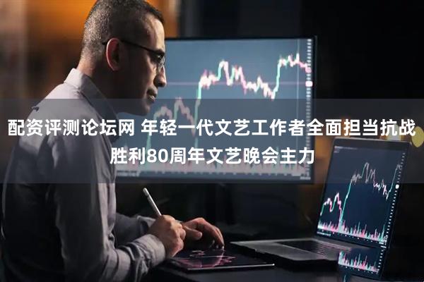 配资评测论坛网 年轻一代文艺工作者全面担当抗战胜利80周年文艺晚会主力