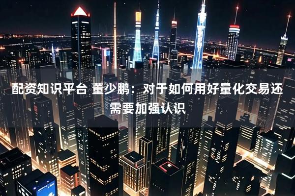 配资知识平台 董少鹏：对于如何用好量化交易还需要加强认识