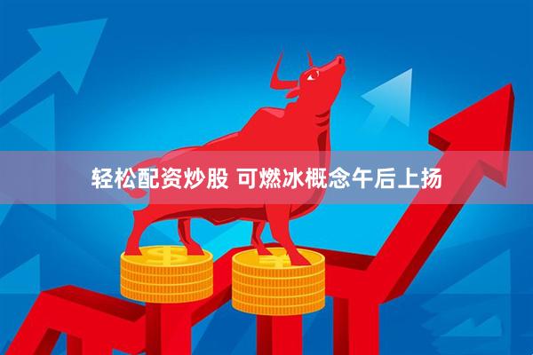 轻松配资炒股 可燃冰概念午后上扬