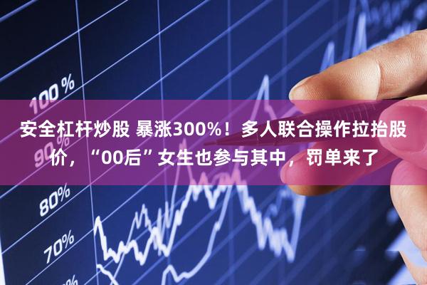 安全杠杆炒股 暴涨300%！多人联合操作拉抬股价，“00后”女生也参与其中，罚单来了