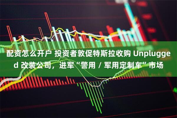 配资怎么开户 投资者敦促特斯拉收购 Unplugged 改装公司，进军“警用 / 军用定制车”市场