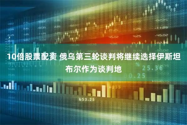 10倍股票配资 俄乌第三轮谈判将继续选择伊斯坦布尔作为谈判地