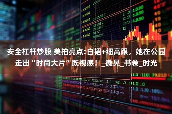安全杠杆炒股 美拍亮点:白裙+细高跟，她在公园走出“时尚大片”既视感！_微晃_书卷_时光