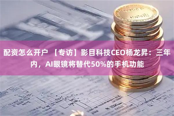 配资怎么开户 【专访】影目科技CEO杨龙昇：三年内，AI眼镜将替代50%的手机功能