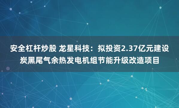 安全杠杆炒股 龙星科技：拟投资2.37亿元建设炭黑尾气余热发电机组节能升级改造项目