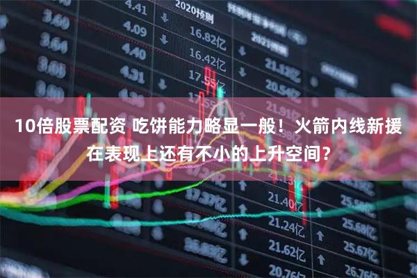 10倍股票配资 吃饼能力略显一般！火箭内线新援在表现上还有不小的上升空间？