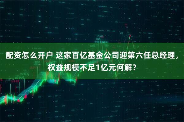 配资怎么开户 这家百亿基金公司迎第六任总经理,权益规模不足1亿元何解?