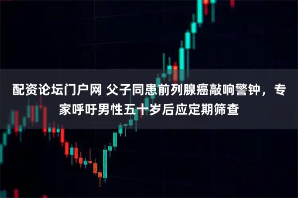 配资论坛门户网 父子同患前列腺癌敲响警钟，专家呼吁男性五十岁后应定期筛查