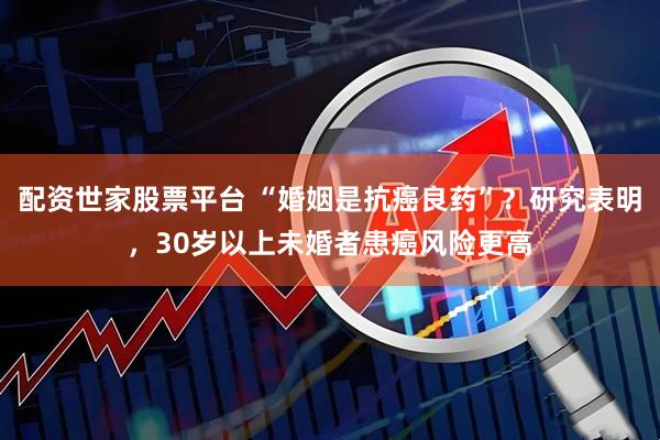 配资世家股票平台 “婚姻是抗癌良药”？研究表明，30岁以上未婚者患癌风险更高