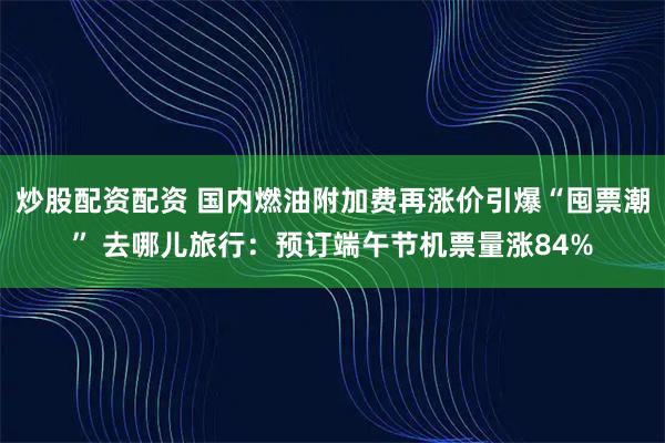 炒股配资配资 国内燃油附加费再涨价引爆“囤票潮” 去哪儿旅行:预订端午节机票量涨84%