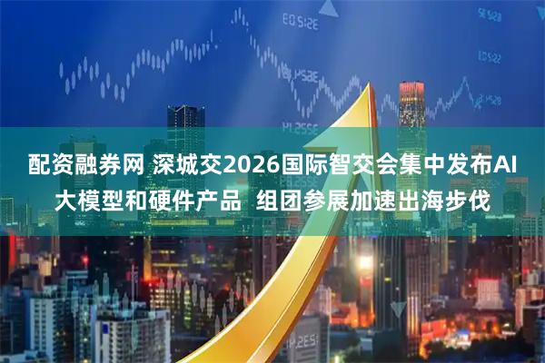 配资融券网 深城交2026国际智交会集中发布AI大模型和硬件产品  组团参展加速出海步伐