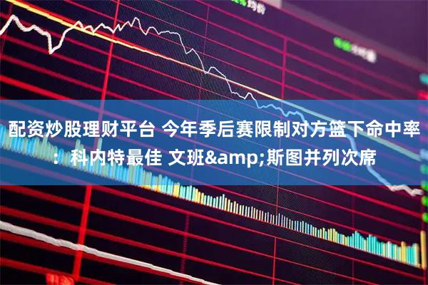 配资炒股理财平台 今年季后赛限制对方篮下命中率：科内特最佳 文班&斯图并列次席